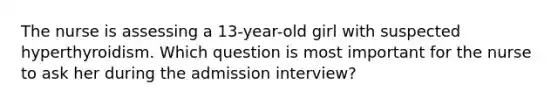 The nurse is assessing a 13-year-old girl with suspected hyperthyroidism. Which question is most important for the nurse to ask her during the admission interview?