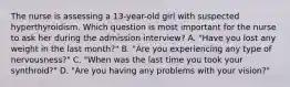 The nurse is assessing a 13-year-old girl with suspected hyperthyroidism. Which question is most important for the nurse to ask her during the admission interview? A. "Have you lost any weight in the last month?" B. "Are you experiencing any type of nervousness?" C. "When was the last time you took your synthroid?" D. "Are you having any problems with your vision?"