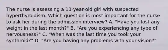 The nurse is assessing a 13-year-old girl with suspected hyperthyroidism. Which question is most important for the nurse to ask her during the admission interview? A. "Have you lost any weight in the last month?" B. "Are you experiencing any type of nervousness?" C. "When was the last time you took your synthroid?" D. "Are you having any problems with your vision?"