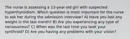 The nurse is assessing a 13-year-old girl with suspected hyperthyroidism. Which question is most important for the nurse to ask her during the admission interview? A) Have you lost any weight in the last month? B) Are you experiencing any type of nervousness? C) When was the last time you took your synthroid? D) Are you having any problems with your vision?