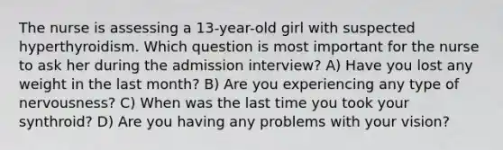 The nurse is assessing a 13-year-old girl with suspected hyperthyroidism. Which question is most important for the nurse to ask her during the admission interview? A) Have you lost any weight in the last month? B) Are you experiencing any type of nervousness? C) When was the last time you took your synthroid? D) Are you having any problems with your vision?