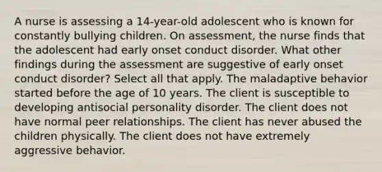 A nurse is assessing a 14-year-old adolescent who is known for constantly bullying children. On assessment, the nurse finds that the adolescent had early onset conduct disorder. What other findings during the assessment are suggestive of early onset conduct disorder? Select all that apply. The maladaptive behavior started before the age of 10 years. The client is susceptible to developing antisocial personality disorder. The client does not have normal peer relationships. The client has never abused the children physically. The client does not have extremely aggressive behavior.