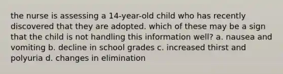 the nurse is assessing a 14-year-old child who has recently discovered that they are adopted. which of these may be a sign that the child is not handling this information well? a. nausea and vomiting b. decline in school grades c. increased thirst and polyuria d. changes in elimination