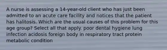 A nurse is assessing a 14-year-old client who has just been admitted to an acute care facility and notices that the patient has halitosis. Which are the usual causes of this problem for this age group? Select all that apply. poor dental hygiene lung infection acidosis foreign body in respiratory tract protein metabolic condition