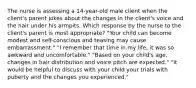 The nurse is assessing a 14-year-old male client when the client's parent jokes about the changes in the client's voice and the hair under his armpits. Which response by the nurse to the client's parent is most appropriate? "Your child can become modest and self-conscious and teasing may cause embarrassment." "I remember that time in my life, it was so awkward and uncomfortable." "Based on your child's age, changes in hair distribution and voice pitch are expected." "It would be helpful to discuss with your child your trials with puberty and the changes you experienced."