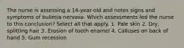 The nurse is assessing a 14-year-old and notes signs and symptoms of bulimia nervosa. Which assessments led the nurse to this conclusion? Select all that apply. 1. Pale skin 2. Dry, splitting hair 3. Erosion of tooth enamel 4. Calluses on back of hand 5. Gum recession