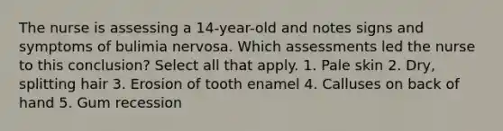 The nurse is assessing a 14-year-old and notes signs and symptoms of bulimia nervosa. Which assessments led the nurse to this conclusion? Select all that apply. 1. Pale skin 2. Dry, splitting hair 3. Erosion of tooth enamel 4. Calluses on back of hand 5. Gum recession