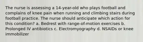 The nurse is assessing a 14-year-old who plays football and complains of knee pain when running and climbing stairs during football practice. The nurse should anticipate which action for this condition? a. Bedrest with range-of-motion exercises b. Prolonged IV antibiotics c. Electromyography d. NSAIDs or knee immobilizer