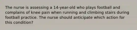 The nurse is assessing a 14-year-old who plays football and complains of knee pain when running and climbing stairs during football practice. The nurse should anticipate which action for this condition?