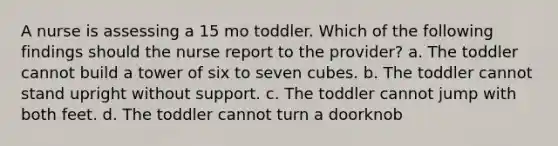 A nurse is assessing a 15 mo toddler. Which of the following findings should the nurse report to the provider? a. The toddler cannot build a tower of six to seven cubes. b. The toddler cannot stand upright without support. c. The toddler cannot jump with both feet. d. The toddler cannot turn a doorknob