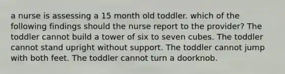 a nurse is assessing a 15 month old toddler. which of the following findings should the nurse report to the provider? The toddler cannot build a tower of six to seven cubes. The toddler cannot stand upright without support. The toddler cannot jump with both feet. The toddler cannot turn a doorknob.