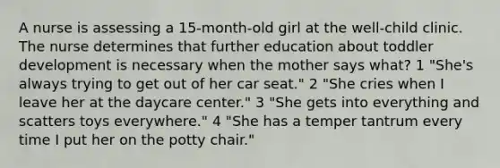 A nurse is assessing a 15-month-old girl at the well-child clinic. The nurse determines that further education about toddler development is necessary when the mother says what? 1 "She's always trying to get out of her car seat." 2 "She cries when I leave her at the daycare center." 3 "She gets into everything and scatters toys everywhere." 4 "She has a temper tantrum every time I put her on the potty chair."