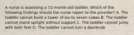 A nurse is assessing a 15-month-old toddler. Which of the following findings should the nurse report to the provider? A. The toddler cannot build a tower of six-to seven cubes B. The toddler cannot stand upright without support C. The toddler cannot jump with both feet D. The toddler cannot turn a doorknob