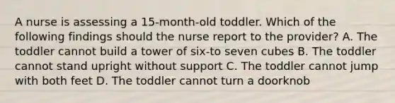 A nurse is assessing a 15-month-old toddler. Which of the following findings should the nurse report to the provider? A. The toddler cannot build a tower of six-to seven cubes B. The toddler cannot stand upright without support C. The toddler cannot jump with both feet D. The toddler cannot turn a doorknob