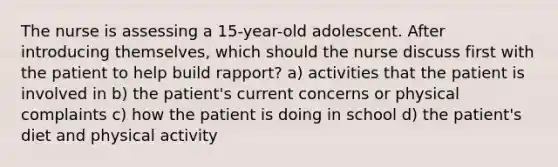 The nurse is assessing a 15-year-old adolescent. After introducing themselves, which should the nurse discuss first with the patient to help build rapport? a) activities that the patient is involved in b) the patient's current concerns or physical complaints c) how the patient is doing in school d) the patient's diet and physical activity