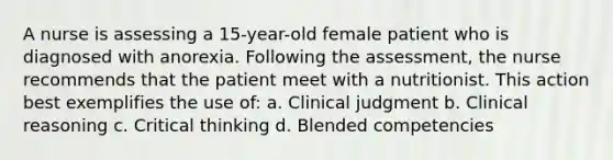 A nurse is assessing a 15-year-old female patient who is diagnosed with anorexia. Following the assessment, the nurse recommends that the patient meet with a nutritionist. This action best exemplifies the use of: a. Clinical judgment b. Clinical reasoning c. Critical thinking d. Blended competencies