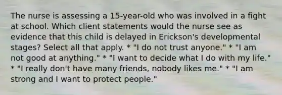 The nurse is assessing a 15-year-old who was involved in a fight at school. Which client statements would the nurse see as evidence that this child is delayed in Erickson's developmental stages? Select all that apply. * "I do not trust anyone." * "I am not good at anything." * "I want to decide what I do with my life." * "I really don't have many friends, nobody likes me." * "I am strong and I want to protect people."