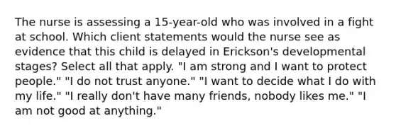 The nurse is assessing a 15-year-old who was involved in a fight at school. Which client statements would the nurse see as evidence that this child is delayed in Erickson's developmental stages? Select all that apply. "I am strong and I want to protect people." "I do not trust anyone." "I want to decide what I do with my life." "I really don't have many friends, nobody likes me." "I am not good at anything."