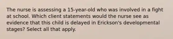 The nurse is assessing a 15-year-old who was involved in a fight at school. Which client statements would the nurse see as evidence that this child is delayed in Erickson's developmental stages? Select all that apply.