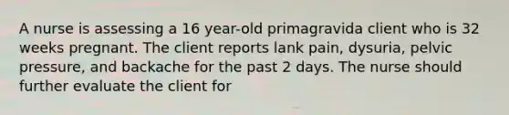 A nurse is assessing a 16 year-old primagravida client who is 32 weeks pregnant. The client reports lank pain, dysuria, pelvic pressure, and backache for the past 2 days. The nurse should further evaluate the client for