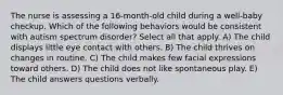 The nurse is assessing a 16-month-old child during a well-baby checkup. Which of the following behaviors would be consistent with autism spectrum disorder? Select all that apply. A) The child displays little eye contact with others. B) The child thrives on changes in routine. C) The child makes few facial expressions toward others. D) The child does not like spontaneous play. E) The child answers questions verbally.