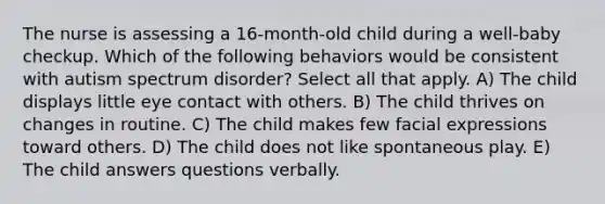 The nurse is assessing a 16-month-old child during a well-baby checkup. Which of the following behaviors would be consistent with autism spectrum disorder? Select all that apply. A) The child displays little eye contact with others. B) The child thrives on changes in routine. C) The child makes few facial expressions toward others. D) The child does not like spontaneous play. E) The child answers questions verbally.