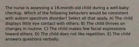 The nurse is assessing a 16-month-old child during a well-baby checkup. Which of the following behaviors would be consistent with autism spectrum disorder? Select all that apply. A) The child displays little eye contact with others. B) The child thrives on changes in routine. C) The child makes few facial expressions toward others. D) The child does not like repetition. E) The child answers questions verbally.