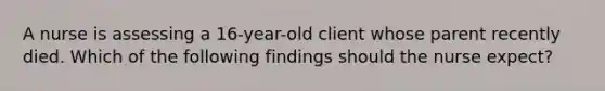 A nurse is assessing a 16-year-old client whose parent recently died. Which of the following findings should the nurse expect?