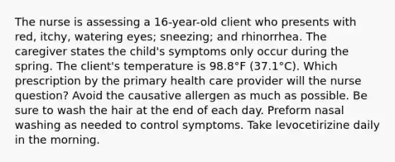 The nurse is assessing a 16-year-old client who presents with red, itchy, watering eyes; sneezing; and rhinorrhea. The caregiver states the child's symptoms only occur during the spring. The client's temperature is 98.8°F (37.1°C). Which prescription by the primary health care provider will the nurse question? Avoid the causative allergen as much as possible. Be sure to wash the hair at the end of each day. Preform nasal washing as needed to control symptoms. Take levocetirizine daily in the morning.