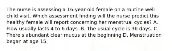 The nurse is assessing a 16-year-old female on a routine well-child visit. Which assessment finding will the nurse predict this healthy female will report concerning her menstrual cycles? A. Flow usually lasts 4 to 6 days. B. The usual cycle is 36 days. C. There's abundant clear mucus at the beginning D. Menstruation began at age 15.