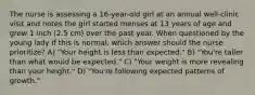 The nurse is assessing a 16-year-old girl at an annual well-clinic visit and notes the girl started menses at 13 years of age and grew 1 inch (2.5 cm) over the past year. When questioned by the young lady if this is normal, which answer should the nurse prioritize? A) "Your height is less than expected." B) "You're taller than what would be expected." C) "Your weight is more revealing than your height." D) "You're following expected patterns of growth."