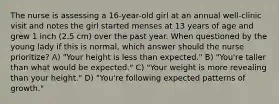 The nurse is assessing a 16-year-old girl at an annual well-clinic visit and notes the girl started menses at 13 years of age and grew 1 inch (2.5 cm) over the past year. When questioned by the young lady if this is normal, which answer should the nurse prioritize? A) "Your height is less than expected." B) "You're taller than what would be expected." C) "Your weight is more revealing than your height." D) "You're following expected patterns of growth."