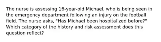 The nurse is assessing 16-year-old Michael, who is being seen in the emergency department following an injury on the football field. The nurse asks, "Has Michael been hospitalized before?" Which category of the history and risk assessment does this question reflect?