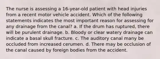 The nurse is assessing a 16-year-old patient with head injuries from a recent motor vehicle accident. Which of the following statements indicates the most important reason for assessing for any drainage from the canal? a. If the drum has ruptured, there will be purulent drainage. b. Bloody or clear watery drainage can indicate a basal skull fracture. c. The auditory canal many be occluded from increased cerumen. d. There may be occlusion of the canal caused by foreign bodies from the accident.