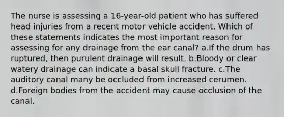 The nurse is assessing a 16-year-old patient who has suffered head injuries from a recent motor vehicle accident. Which of these statements indicates the most important reason for assessing for any drainage from the ear canal? a.If the drum has ruptured, then purulent drainage will result. b.Bloody or clear watery drainage can indicate a basal skull fracture. c.The auditory canal many be occluded from increased cerumen. d.Foreign bodies from the accident may cause occlusion of the canal.