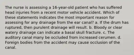 The nurse is assessing a 16-year-old patient who has suffered head injuries from a recent motor vehicle accident. Which of these statements indicates the most important reason for assessing for any drainage from the ear canal? a. If the drum has ruptured, then purulent drainage will result. b. Bloody or clear watery drainage can indicate a basal skull fracture. c. The auditory canal many be occluded from increased cerumen. d. Foreign bodies from the accident may cause occlusion of the canal.