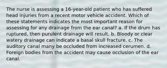 The nurse is assessing a 16-year-old patient who has suffered head injuries from a recent motor vehicle accident. Which of these statements indicates the most important reason for assessing for any drainage from the ear canal? a. If the drum has ruptured, then purulent drainage will result. b. Bloody or clear watery drainage can indicate a basal skull fracture. c. The auditory canal many be occluded from increased cerumen. d. Foreign bodies from the accident may cause occlusion of the ear canal.