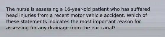 The nurse is assessing a 16-year-old patient who has suffered head injuries from a recent motor vehicle accident. Which of these statements indicates the most important reason for assessing for any drainage from the ear canal?