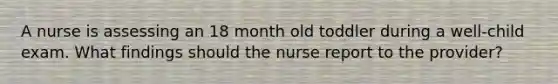 A nurse is assessing an 18 month old toddler during a well-child exam. What findings should the nurse report to the provider?