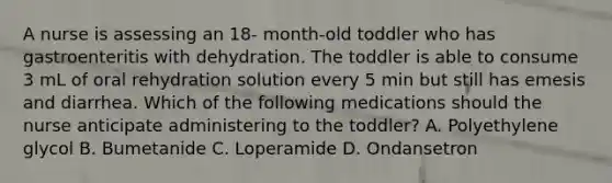 A nurse is assessing an 18- month-old toddler who has gastroenteritis with dehydration. The toddler is able to consume 3 mL of oral rehydration solution every 5 min but still has emesis and diarrhea. Which of the following medications should the nurse anticipate administering to the toddler? A. Polyethylene glycol B. Bumetanide C. Loperamide D. Ondansetron