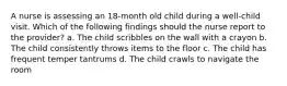 A nurse is assessing an 18-month old child during a well-child visit. Which of the following findings should the nurse report to the provider? a. The child scribbles on the wall with a crayon b. The child consistently throws items to the floor c. The child has frequent temper tantrums d. The child crawls to navigate the room