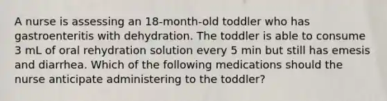 A nurse is assessing an 18-month-old toddler who has gastroenteritis with dehydration. The toddler is able to consume 3 mL of oral rehydration solution every 5 min but still has emesis and diarrhea. Which of the following medications should the nurse anticipate administering to the toddler?