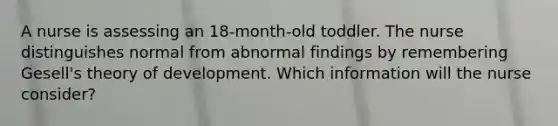 A nurse is assessing an 18-month-old toddler. The nurse distinguishes normal from abnormal findings by remembering Gesell's theory of development. Which information will the nurse consider?