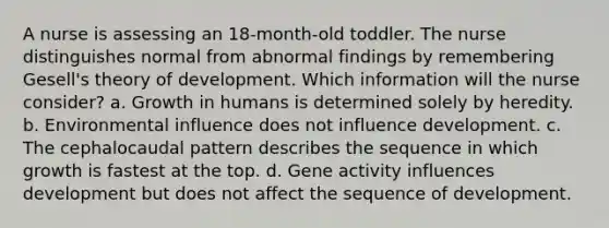 A nurse is assessing an 18-month-old toddler. The nurse distinguishes normal from abnormal findings by remembering Gesell's theory of development. Which information will the nurse consider? a. Growth in humans is determined solely by heredity. b. Environmental influence does not influence development. c. The cephalocaudal pattern describes the sequence in which growth is fastest at the top. d. Gene activity influences development but does not affect the sequence of development.