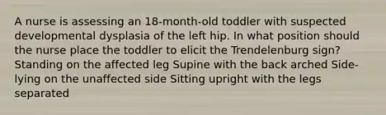 A nurse is assessing an 18-month-old toddler with suspected developmental dysplasia of the left hip. In what position should the nurse place the toddler to elicit the Trendelenburg sign? Standing on the affected leg Supine with the back arched Side-lying on the unaffected side Sitting upright with the legs separated