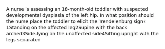 A nurse is assessing an 18-month-old toddler with suspected developmental dysplasia of the left hip. In what position should the nurse place the toddler to elicit the Trendelenburg sign?1Standing on the affected leg2Supine with the back arched3Side-lying on the unaffected side4Sitting upright with the legs separated