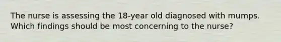 The nurse is assessing the 18-year old diagnosed with mumps. Which findings should be most concerning to the nurse?