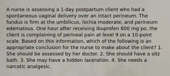 A nurse is assessing a 1-day postpartum client who had a spontaneous vaginal delivery over an intact perineum. The fundus is firm at the umbilicus, lochia moderate, and perineum edematous. One hour after receiving ibuprofen 600 mg po, the client is complaining of perineal pain at level 9 on a 10-point scale. Based on this information, which of the following is an appropriate conclusion for the nurse to make about the client? 1. She should be assessed by her doctor. 2. She should have a sitz bath. 3. She may have a hidden laceration. 4. She needs a narcotic analgesic.