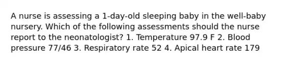 A nurse is assessing a 1-day-old sleeping baby in the well-baby nursery. Which of the following assessments should the nurse report to the neonatologist? 1. Temperature 97.9 F 2. Blood pressure 77/46 3. Respiratory rate 52 4. Apical heart rate 179