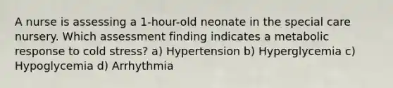 A nurse is assessing a 1-hour-old neonate in the special care nursery. Which assessment finding indicates a metabolic response to cold stress? a) Hypertension b) Hyperglycemia c) Hypoglycemia d) Arrhythmia